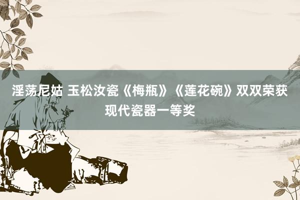 淫荡尼姑 玉松汝瓷《梅瓶》《莲花碗》双双荣获现代瓷器一等奖