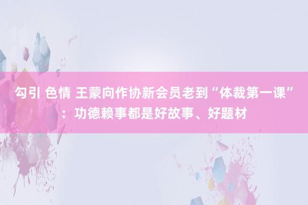 勾引 色情 王蒙向作协新会员老到“体裁第一课”：功德赖事都是好故事、好题材