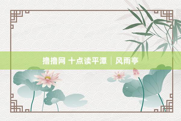 撸撸网 十点读平潭│风雨亭