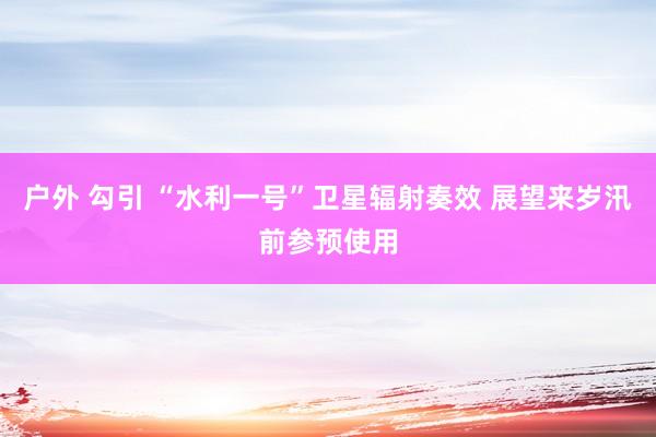 户外 勾引 “水利一号”卫星辐射奏效 展望来岁汛前参预使用