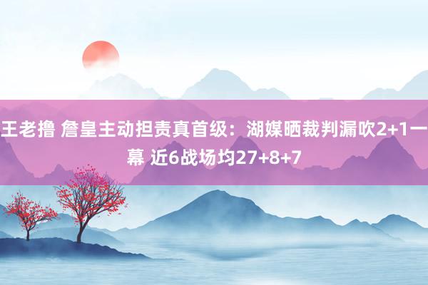王老撸 詹皇主动担责真首级：湖媒晒裁判漏吹2+1一幕 近6战场均27+8+7