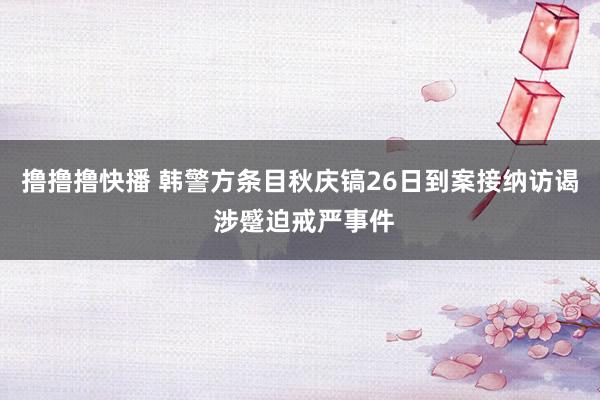 撸撸撸快播 韩警方条目秋庆镐26日到案接纳访谒 涉蹙迫戒严事件