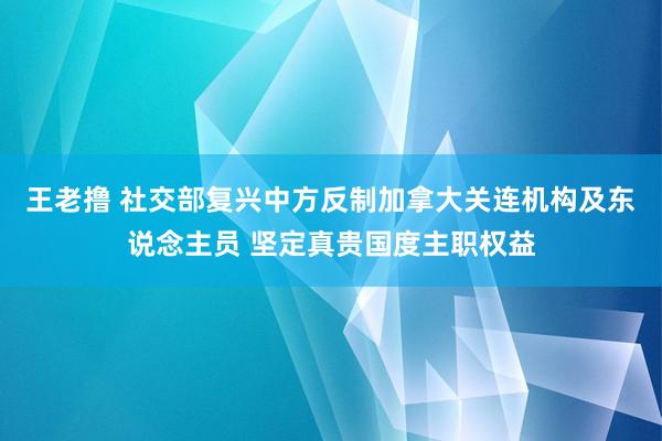 王老撸 社交部复兴中方反制加拿大关连机构及东说念主员 坚定真贵国度主职权益