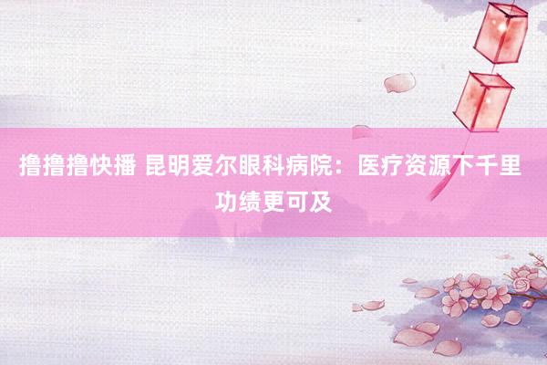 撸撸撸快播 昆明爱尔眼科病院：医疗资源下千里 功绩更可及