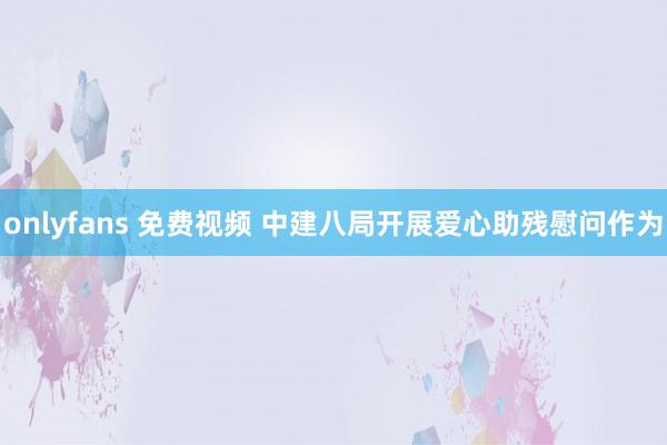 onlyfans 免费视频 中建八局开展爱心助残慰问作为