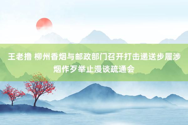 王老撸 柳州香烟与邮政部门召开打击递送步履涉烟作歹举止漫谈疏通会