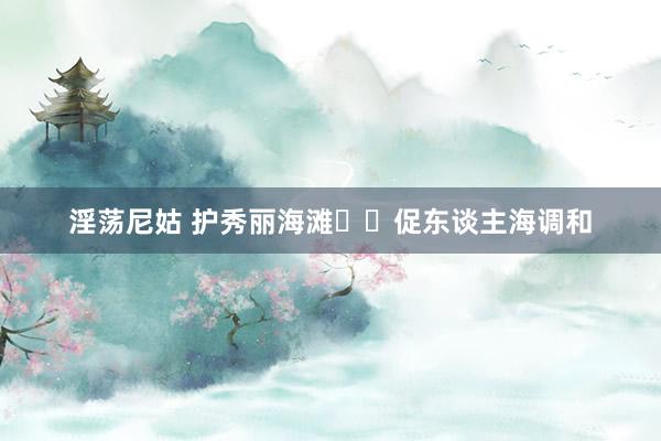 淫荡尼姑 护秀丽海滩  促东谈主海调和