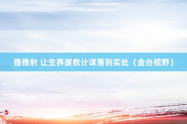 撸撸射 让生养援救计谋落到实处（金台视野）