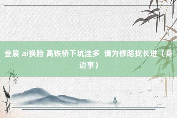 金晨 ai换脸 高铁桥下坑洼多  请为修路找长进（身边事）