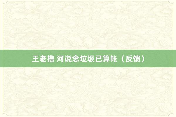 王老撸 河说念垃圾已算帐（反馈）