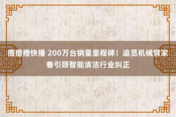 撸撸撸快播 200万台销量里程碑！追觅机械臂家眷引颈智能清洁行业纠正