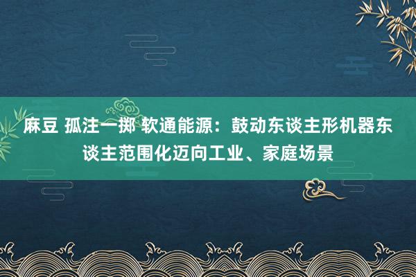 麻豆 孤注一掷 软通能源：鼓动东谈主形机器东谈主范围化迈向工业、家庭场景