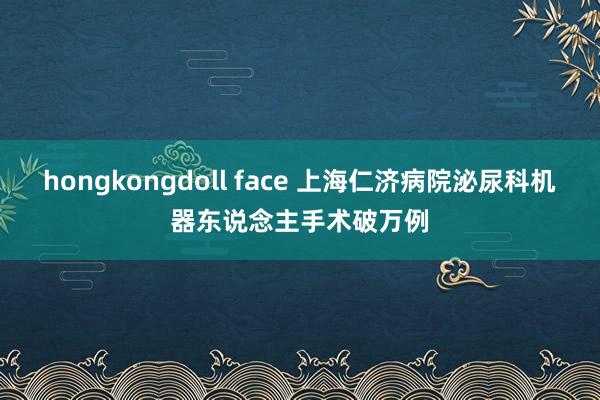 hongkongdoll face 上海仁济病院泌尿科机器东说念主手术破万例