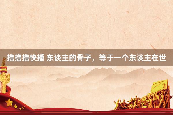 撸撸撸快播 东谈主的骨子，等于一个东谈主在世
