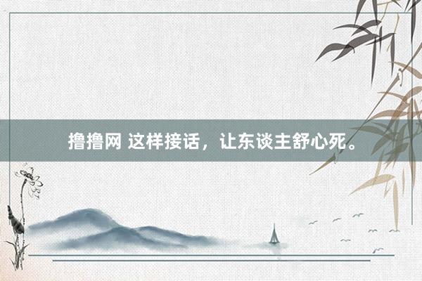 撸撸网 这样接话，让东谈主舒心死。