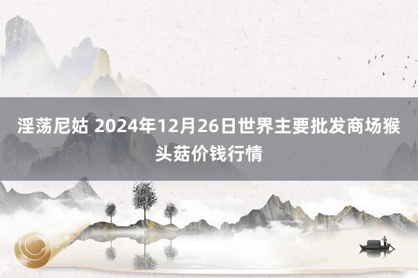 淫荡尼姑 2024年12月26日世界主要批发商场猴头菇价钱行情