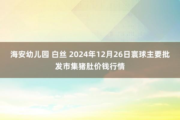 海安幼儿园 白丝 2024年12月26日寰球主要批发市集猪肚价钱行情