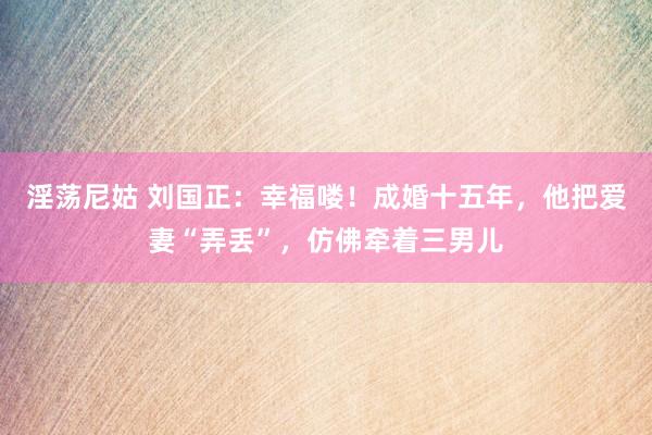 淫荡尼姑 刘国正：幸福喽！成婚十五年，他把爱妻“弄丢”，仿佛牵着三男儿