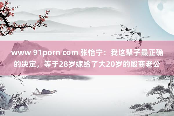 www 91porn com 张怡宁：我这辈子最正确的决定，等于28岁嫁给了大20岁的殷商老公