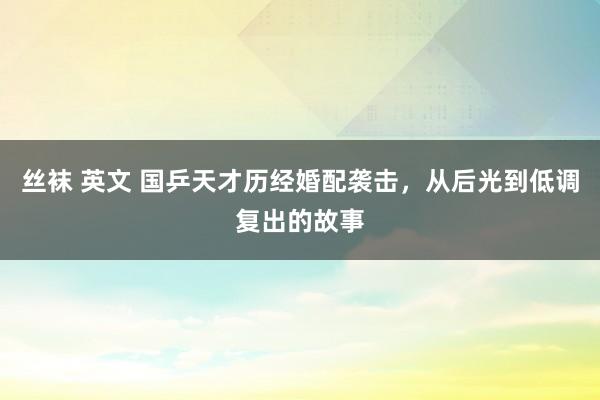 丝袜 英文 国乒天才历经婚配袭击，从后光到低调复出的故事