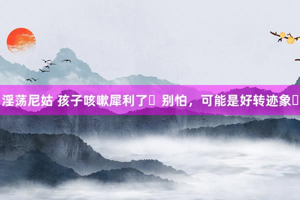 淫荡尼姑 孩子咳嗽犀利了❓别怕,可能是好转迹象❗