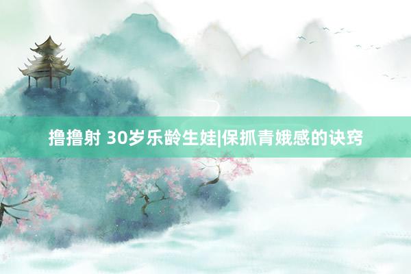 撸撸射 30岁乐龄生娃|保抓青娥感的诀窍