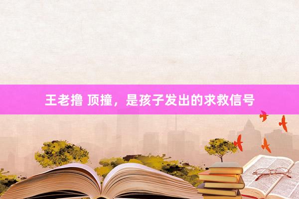 王老撸 顶撞,是孩子发出的求救信号
