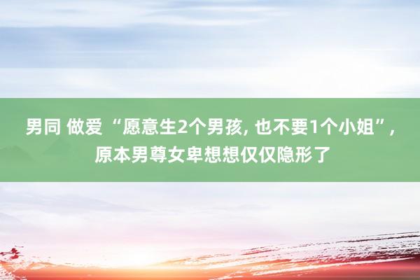 男同 做爱 “愿意生2个男孩， 也不要1个小姐”， 原本男尊女卑想想仅仅隐形了