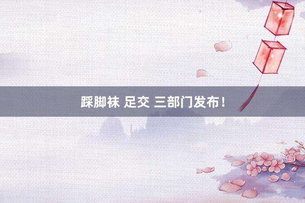 踩脚袜 足交 三部门发布！