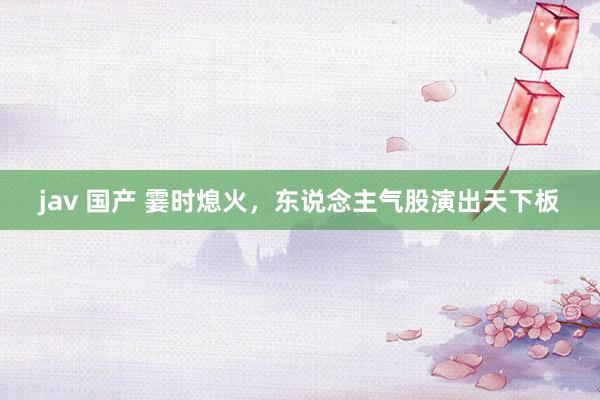 jav 国产 霎时熄火，东说念主气股演出天下板
