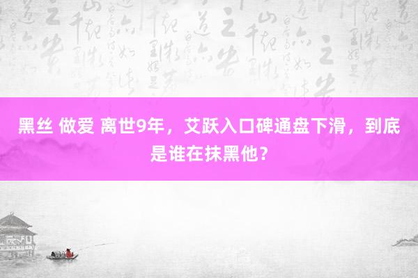 黑丝 做爱 离世9年，艾跃入口碑通盘下滑，到底是谁在抹黑他？