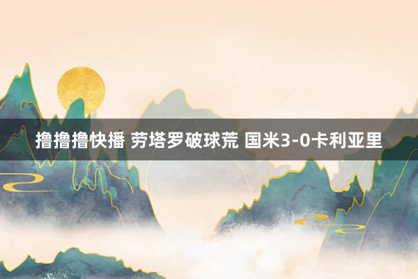 撸撸撸快播 劳塔罗破球荒 国米3-0卡利亚里