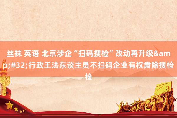 丝袜 英语 北京涉企“扫码搜检”改动再升级&#32;行政王法东谈主员不扫码企业有权肃除搜检