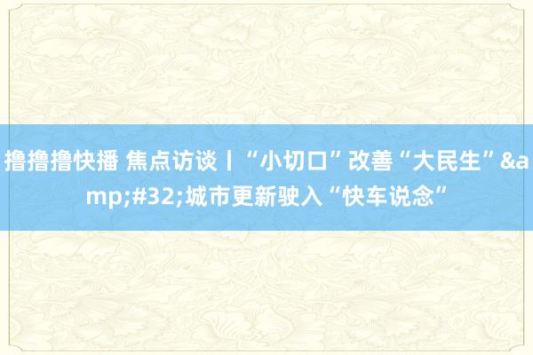 撸撸撸快播 焦点访谈丨“小切口”改善“大民生”&#32;城市更新驶入“快车说念”