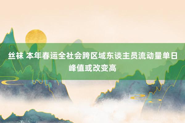 丝袜 本年春运全社会跨区域东谈主员流动量单日峰值或改变高