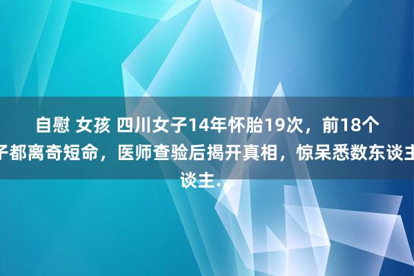 自慰 女孩 四川女子14年怀胎19次，前18个孩子都离奇短命，医师查验后揭开真相，惊呆悉数东谈主…