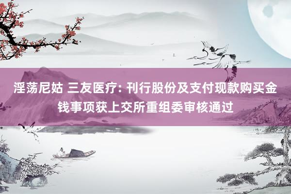 淫荡尼姑 三友医疗: 刊行股份及支付现款购买金钱事项获上交所重组委审核通过