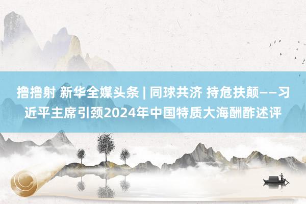 撸撸射 新华全媒头条 | 同球共济 持危扶颠——习近平主席引颈2024年中国特质大海酬酢述评