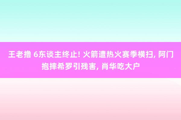 王老撸 6东谈主终止! 火箭遭热火赛季横扫， 阿门抱摔希罗引残害， 肖华吃大户