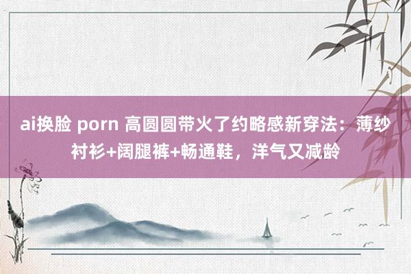 ai换脸 porn 高圆圆带火了约略感新穿法：薄纱衬衫+阔腿裤+畅通鞋，洋气又减龄