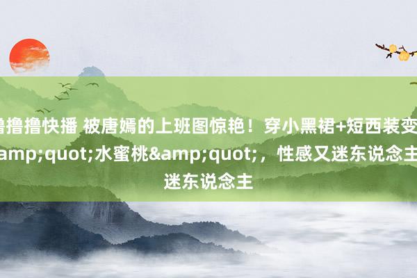 撸撸撸快播 被唐嫣的上班图惊艳！穿小黑裙+短西装变&quot;水蜜桃&quot;，性感又迷东说念主