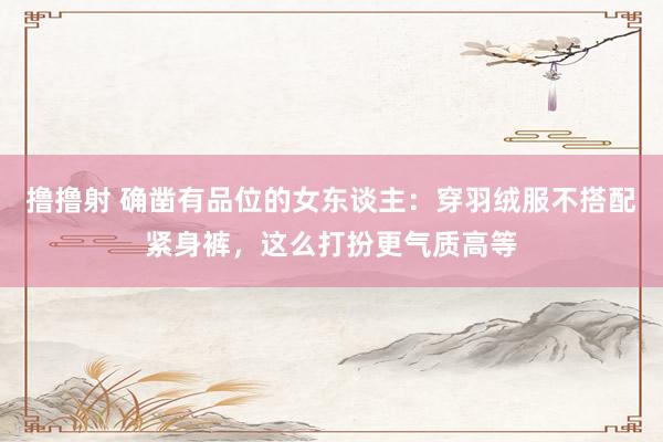 撸撸射 确凿有品位的女东谈主：穿羽绒服不搭配紧身裤，这么打扮更气质高等