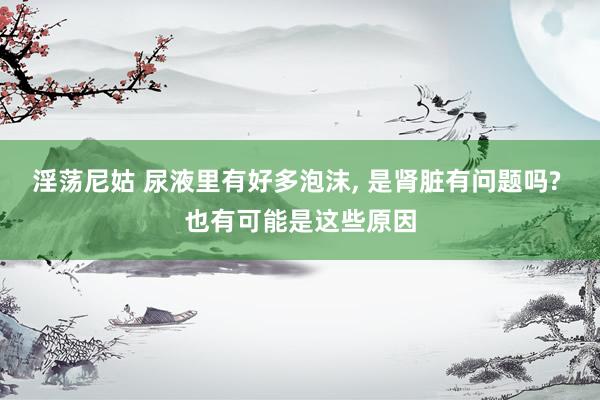 淫荡尼姑 尿液里有好多泡沫， 是肾脏有问题吗? 也有可能是这些原因