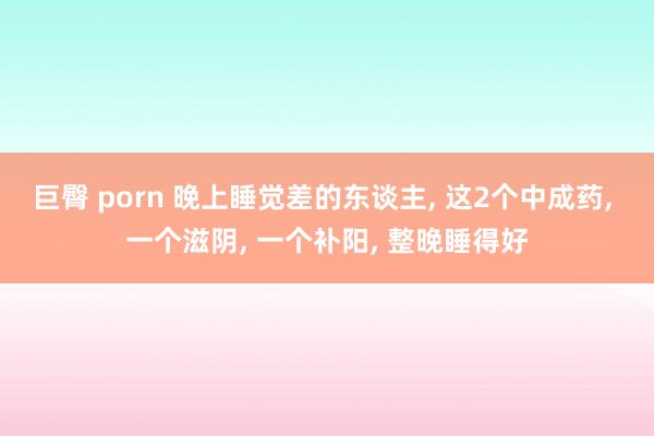 巨臀 porn 晚上睡觉差的东谈主， 这2个中成药， 一个滋阴， 一个补阳， 整晚睡得好