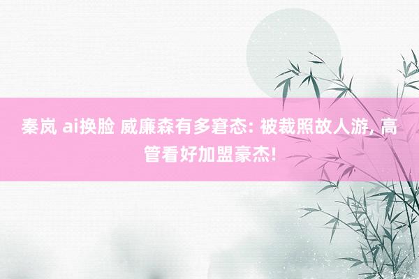 秦岚 ai换脸 威廉森有多窘态: 被裁照故人游， 高管看好加盟豪杰!