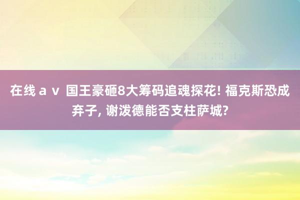 在线ａｖ 国王豪砸8大筹码追魂探花! 福克斯恐成弃子， 谢泼德能否支柱萨城?
