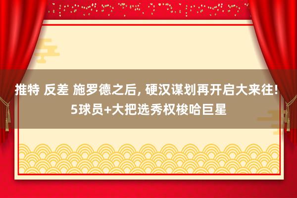 推特 反差 施罗德之后， 硬汉谋划再开启大来往! 5球员+大把选秀权梭哈巨星