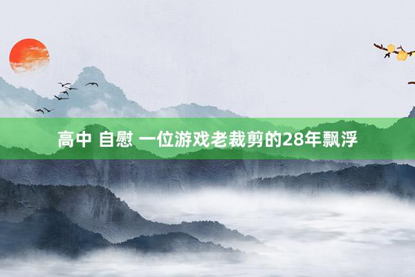 高中 自慰 一位游戏老裁剪的28年飘浮