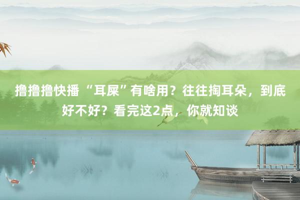 撸撸撸快播 “耳屎”有啥用？往往掏耳朵，到底好不好？看完这2点，你就知谈