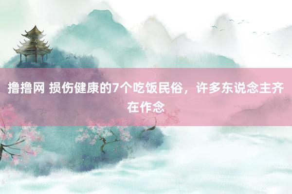 撸撸网 损伤健康的7个吃饭民俗，许多东说念主齐在作念